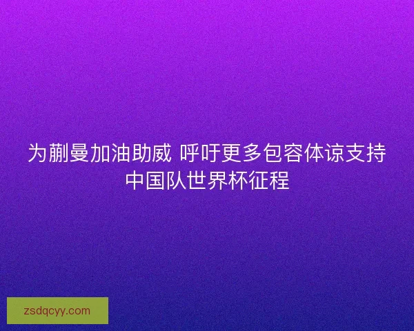 为蒯曼加油助威 呼吁更多包容体谅支持中国队世界杯征程