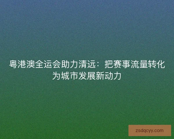 粤港澳全运会助力清远：把赛事流量转化为城市发展新动力